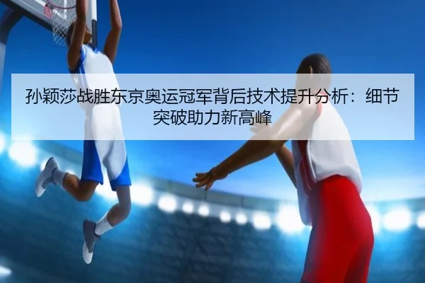 孙颖莎战胜东京奥运冠军背后技术提升分析：细节突破助力新高峰