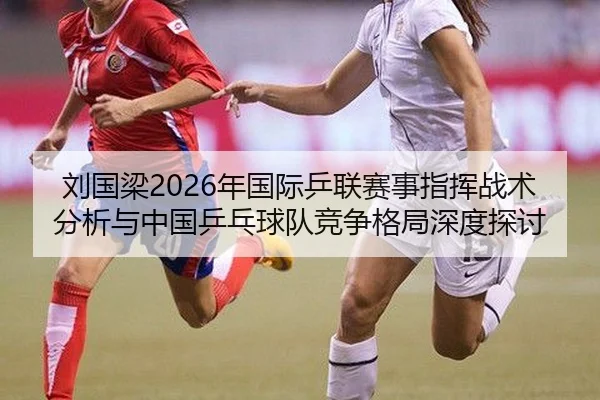 刘国梁2026年国际乒联赛事指挥战术分析与中国乒乓球队竞争格局深度探讨